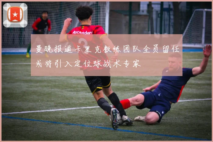 曼晚报道卡里克教练团队全员留任或将引入定位球战术专家