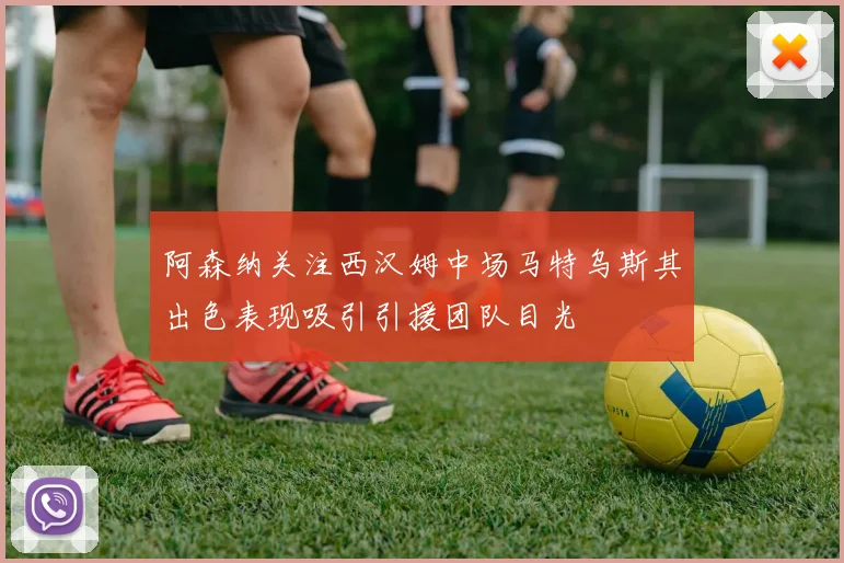 阿森纳关注西汉姆中场马特乌斯其出色表现吸引引援团队目光