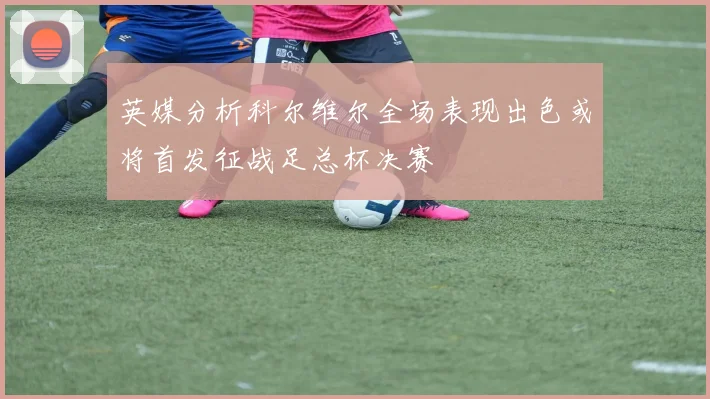 英媒分析科尔维尔全场表现出色或将首发征战足总杯决赛
