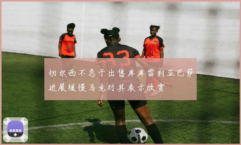 切尔西不急于出售库库雷利亚巴萨进展缓慢马竞对其表示欣赏