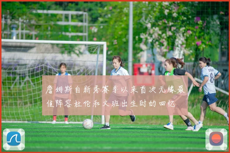詹姆斯自新秀赛季以来首次无缘最佳阵容杜伦和文班出生时的回忆