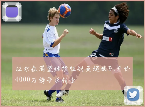 拉尔森渴望继续征战英超狼队开价4000万镑寻求转会