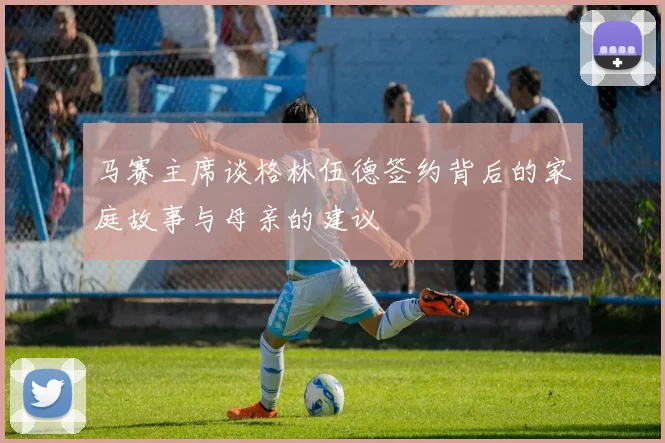 马赛主席谈格林伍德签约背后的家庭故事与母亲的建议