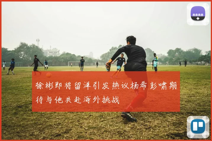 徐彬即将留洋引发热议杨希彭啸期待与他共赴海外挑战