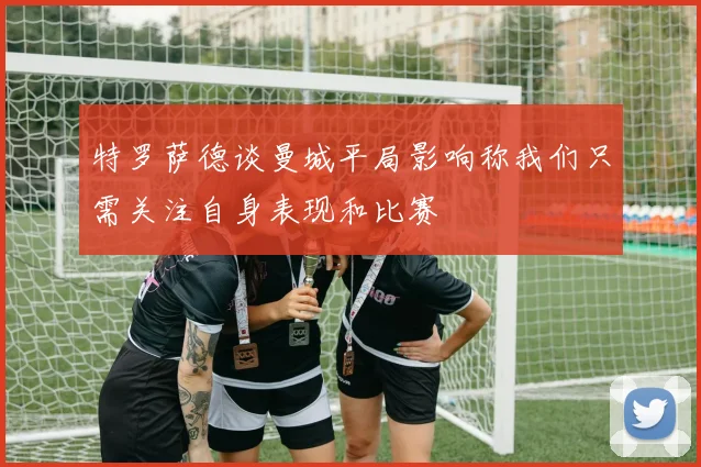 特罗萨德谈曼城平局影响称我们只需关注自身表现和比赛