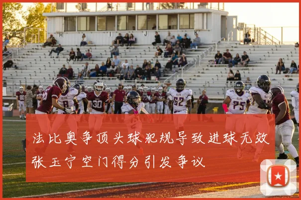 法比奥争顶头球犯规导致进球无效张玉宁空门得分引发争议