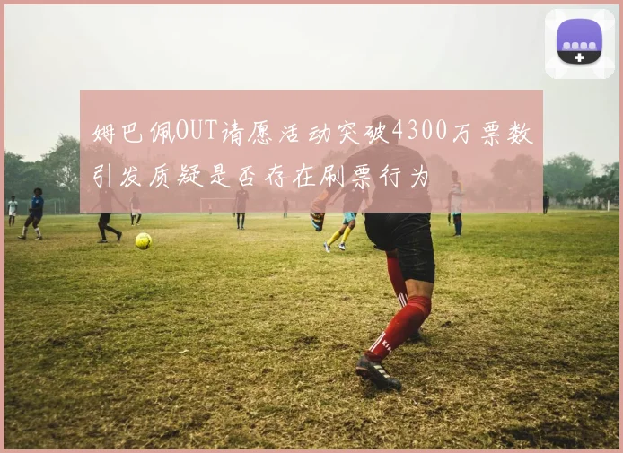 姆巴佩OUT请愿活动突破4300万票数引发质疑是否存在刷票行为