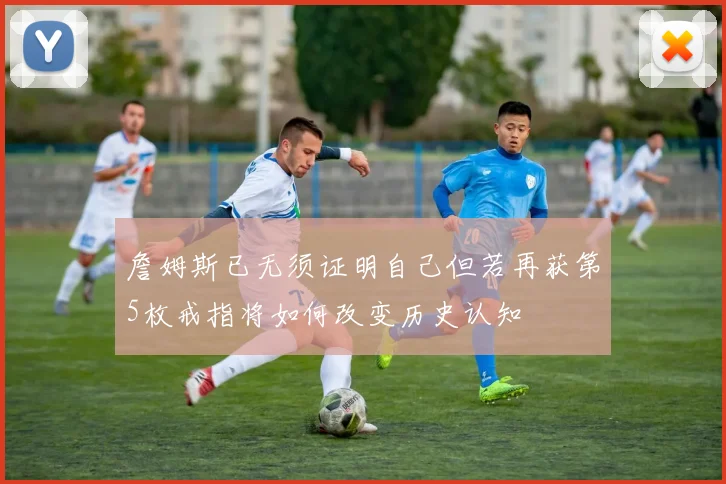 詹姆斯已无须证明自己但若再获第5枚戒指将如何改变历史认知